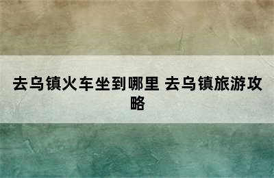 去乌镇火车坐到哪里 去乌镇旅游攻略